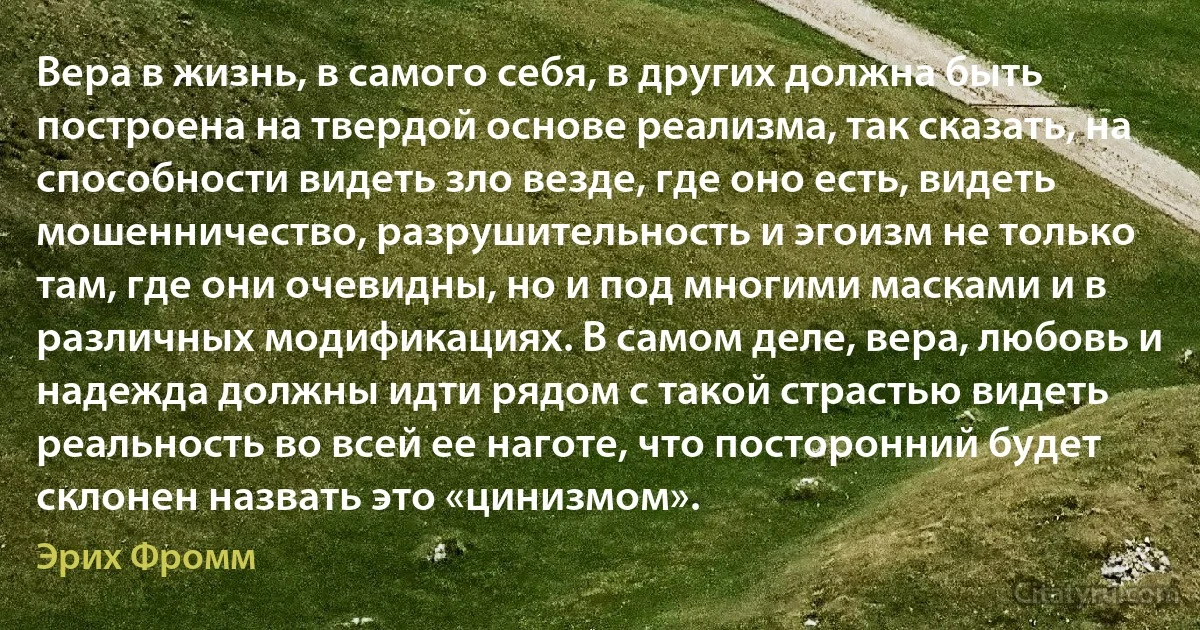 Вера в жизнь, в самого себя, в других должна быть построена на твердой основе реализма, так сказать, на способности видеть зло везде, где оно есть, видеть мошенничество, разрушительность и эгоизм не только там, где они очевидны, но и под многими масками и в различных модификациях. В самом деле, вера, любовь и надежда должны идти рядом с такой страстью видеть реальность во всей ее наготе, что посторонний будет склонен назвать это «цинизмом». (Эрих Фромм)