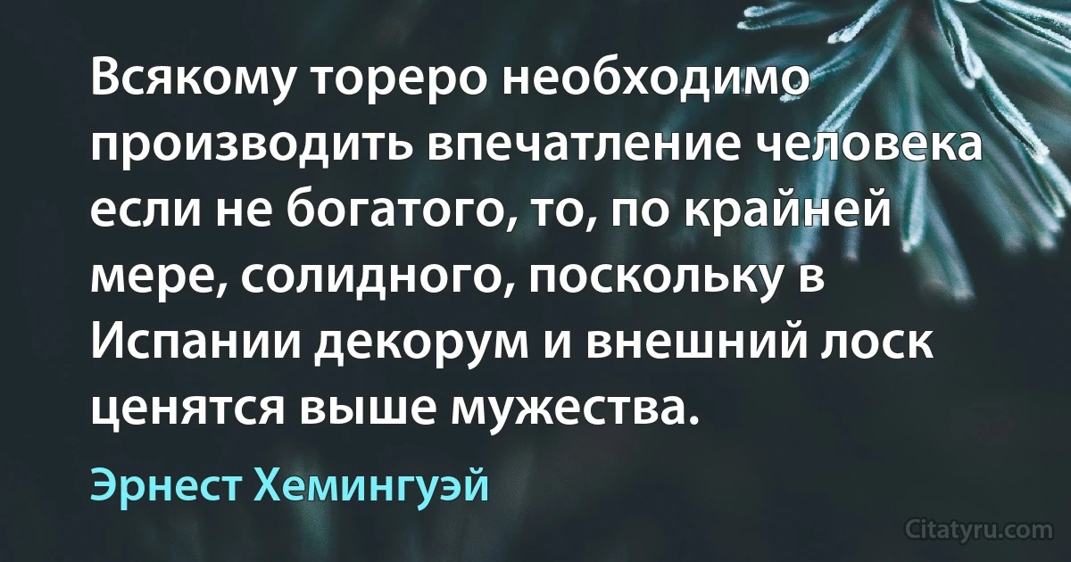 Всякому тореро необходимо производить впечатление человека если не богатого, то, по крайней мере, солидного, поскольку в Испании декорум и внешний лоск ценятся выше мужества. (Эрнест Хемингуэй)