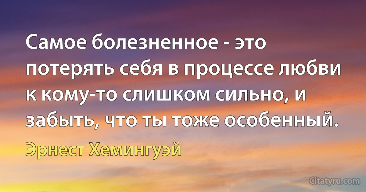 Самое болезненное - это потерять себя в процессе любви к кому-то слишком сильно, и забыть, что ты тоже особенный. (Эрнест Хемингуэй)