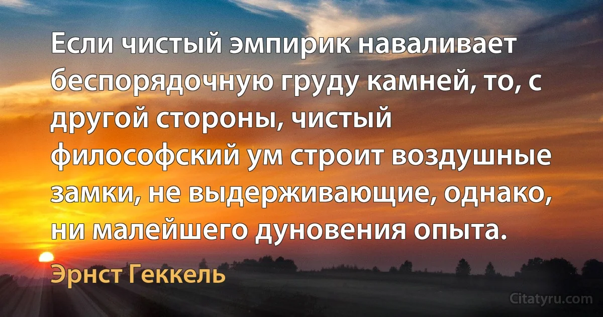 Если чистый эмпирик наваливает беспорядочную груду камней, то, с другой стороны, чистый философский ум строит воздушные замки, не выдерживающие, однако, ни малейшего дуновения опыта. (Эрнст Геккель)