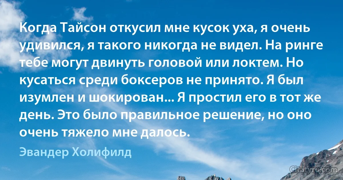 Когда Тайсон откусил мне кусок уха, я очень удивился, я такого никогда не видел. На ринге тебе могут двинуть головой или локтем. Но кусаться среди боксеров не принято. Я был изумлен и шокирован... Я простил его в тот же день. Это было правильное решение, но оно очень тяжело мне далось. (Эвандер Холифилд)