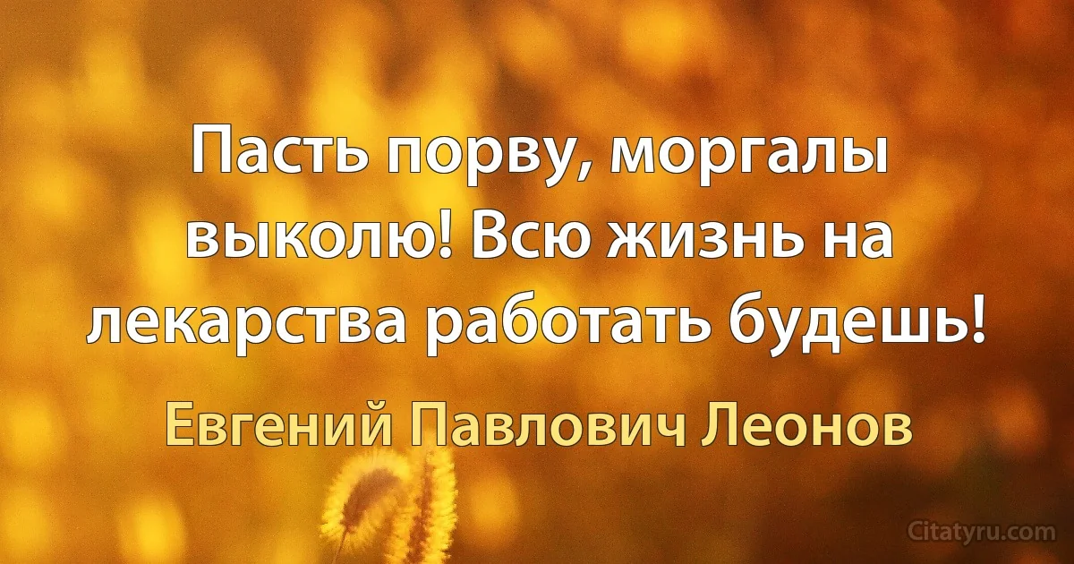 Пасть порву, моргалы выколю! Всю жизнь на лекарства работать будешь! (Евгений Павлович Леонов)