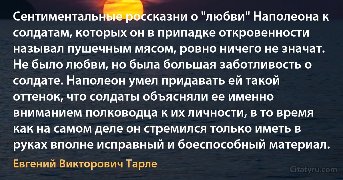 Сентиментальные россказни о "любви" Наполеона к солдатам, которых он в припадке откровенности называл пушечным мясом, ровно ничего не значат. Не было любви, но была большая заботливость о солдате. Наполеон умел придавать ей такой оттенок, что солдаты объясняли ее именно вниманием полководца к их личности, в то время как на самом деле он стремился только иметь в руках вполне исправный и боеспособный материал. (Евгений Викторович Тарле)