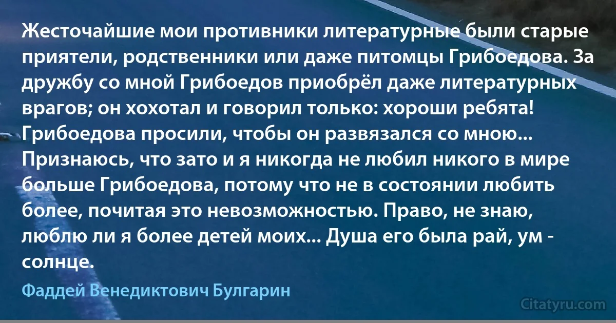 Жесточайшие мои противники литературные были старые приятели, родственники или даже питомцы Грибоедова. За дружбу со мной Грибоедов приобрёл даже литературных врагов; он хохотал и говорил только: хороши ребята! Грибоедова просили, чтобы он развязался со мною... Признаюсь, что зато и я никогда не любил никого в мире больше Грибоедова, потому что не в состоянии любить более, почитая это невозможностью. Право, не знаю, люблю ли я более детей моих... Душа его была рай, ум - солнце. (Фаддей Венедиктович Булгарин)