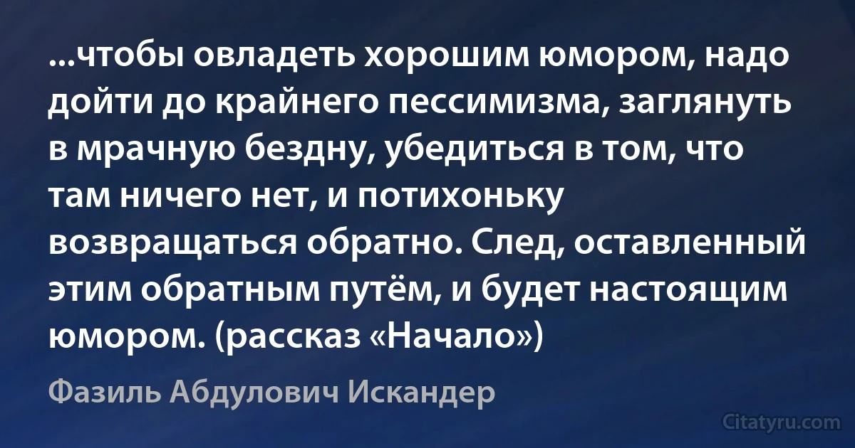 ...чтобы овладеть хорошим юмором, надо дойти до крайнего пессимизма, заглянуть в мрачную бездну, убедиться в том, что там ничего нет, и потихоньку возвращаться обратно. След, оставленный этим обратным путём, и будет настоящим юмором. (рассказ «Начало») (Фазиль Абдулович Искандер)