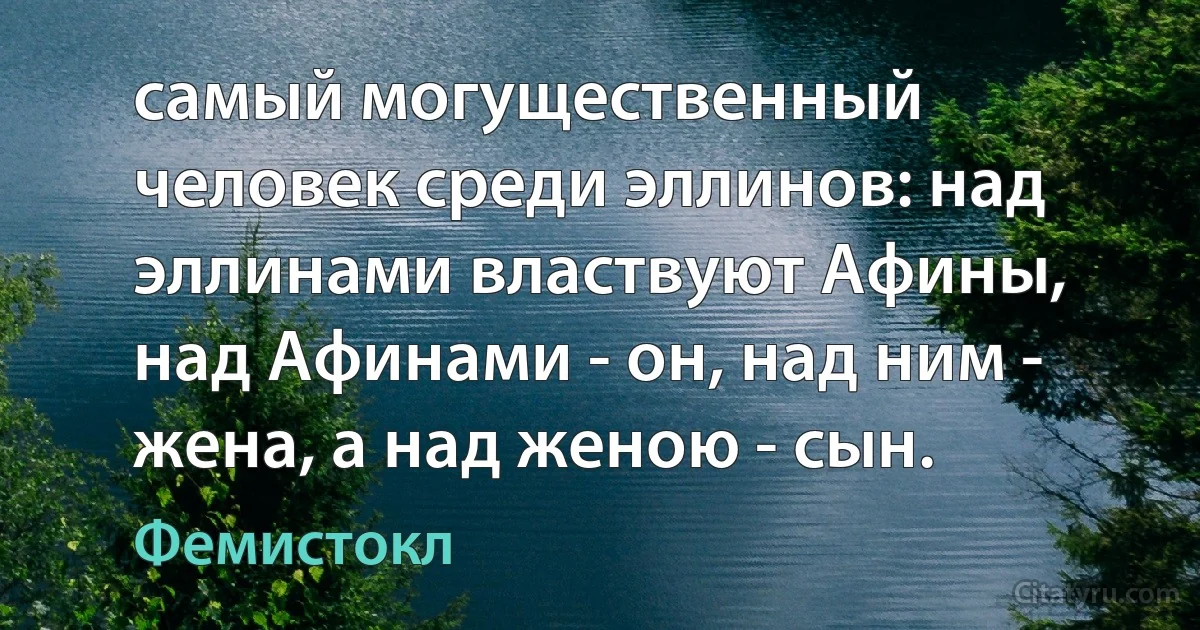 самый могущественный человек среди эллинов: над эллинами властвуют Афины, над Афинами - он, над ним - жена, а над женою - сын. (Фемистокл)