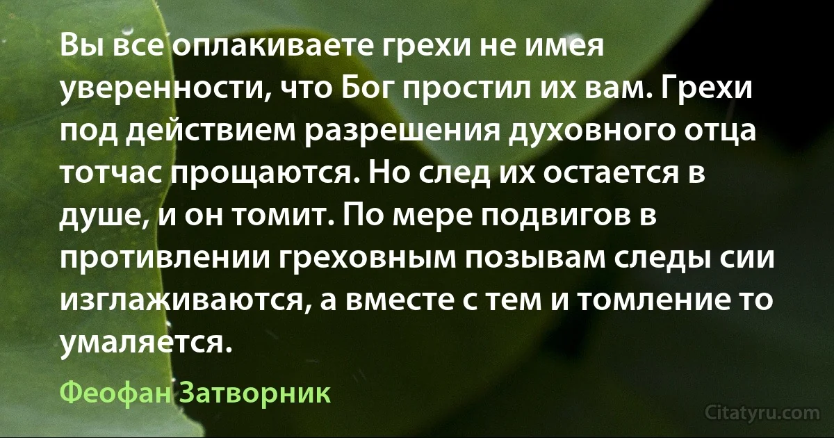 Вы все оплакиваете грехи не имея уверенности, что Бог простил их вам. Грехи под действием разрешения духовного отца тотчас прощаются. Но след их остается в душе, и он томит. По мере подвигов в противлении греховным позывам следы сии изглаживаются, а вместе с тем и томление то умаляется. (Феофан Затворник)