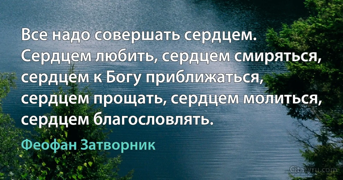 Все надо совершать сердцем. Сердцем любить, сердцем смиряться, сердцем к Богу приближаться, сердцем прощать, сердцем молиться, сердцем благословлять. (Феофан Затворник)