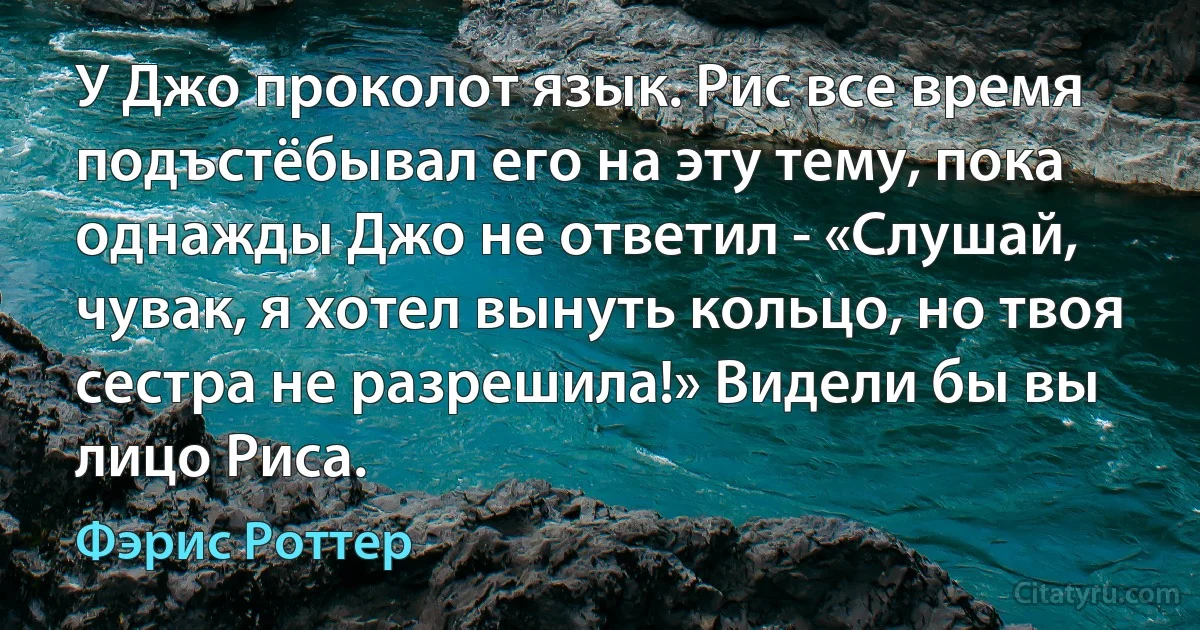 У Джо проколот язык. Рис все время подъстёбывал его на эту тему, пока однажды Джо не ответил - «Слушай, чувак, я хотел вынуть кольцо, но твоя сестра не разрешила!» Видели бы вы лицо Риса. (Фэрис Роттер)