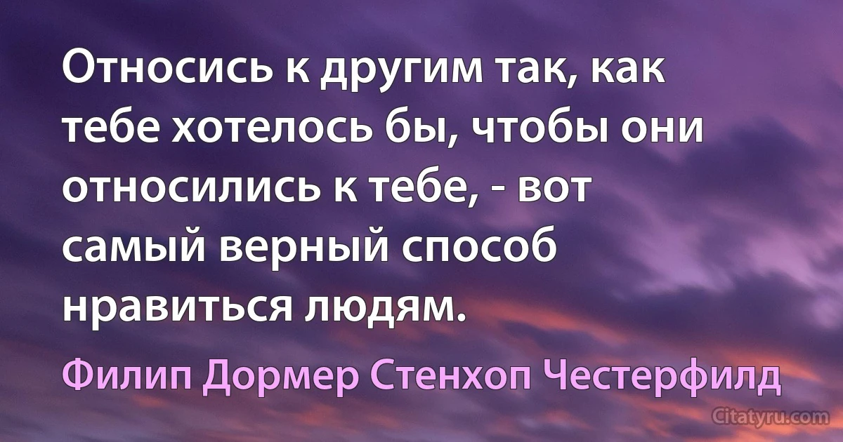 Относись к другим так, как тебе хотелось бы, чтобы они относились к тебе, - вот самый верный способ нравиться людям. (Филип Дормер Стенхоп Честерфилд)