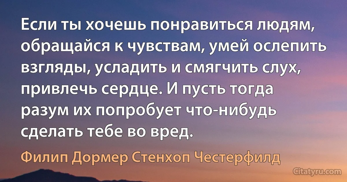 Если ты хочешь понравиться людям, обращайся к чувствам, умей ослепить взгляды, усладить и смягчить слух, привлечь сердце. И пусть тогда разум их попробует что-нибудь сделать тебе во вред. (Филип Дормер Стенхоп Честерфилд)