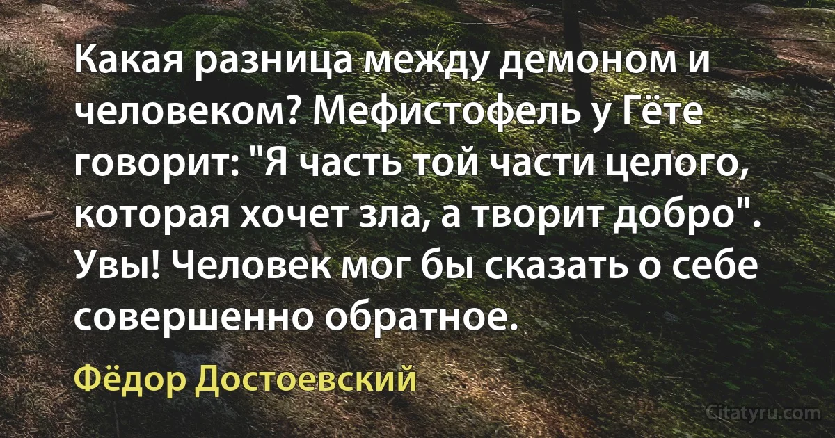 Какая разница между демоном и человеком? Мефистофель у Гёте говорит: "Я часть той части целого, которая хочет зла, а творит добро". Увы! Человек мог бы сказать о себе совершенно обратное. (Фёдор Достоевский)