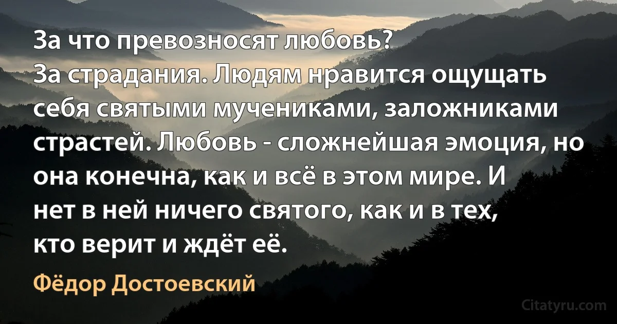 За что превозносят любовь?
За страдания. Людям нравится ощущать себя святыми мучениками, заложниками страстей. Любовь - сложнейшая эмоция, но она конечна, как и всё в этом мире. И нет в ней ничего святого, как и в тех, кто верит и ждёт её. (Фёдор Достоевский)