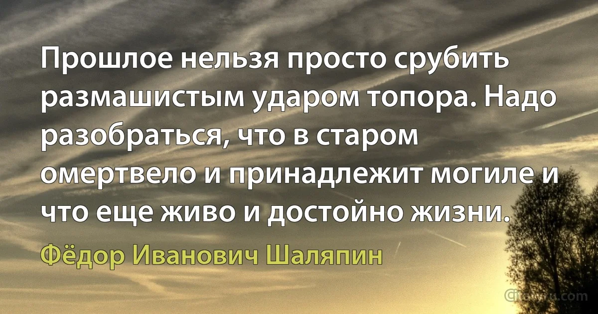 Прошлое нельзя просто срубить размашистым ударом топора. Надо разобраться, что в старом омертвело и принадлежит могиле и что еще живо и достойно жизни. (Фёдор Иванович Шаляпин)