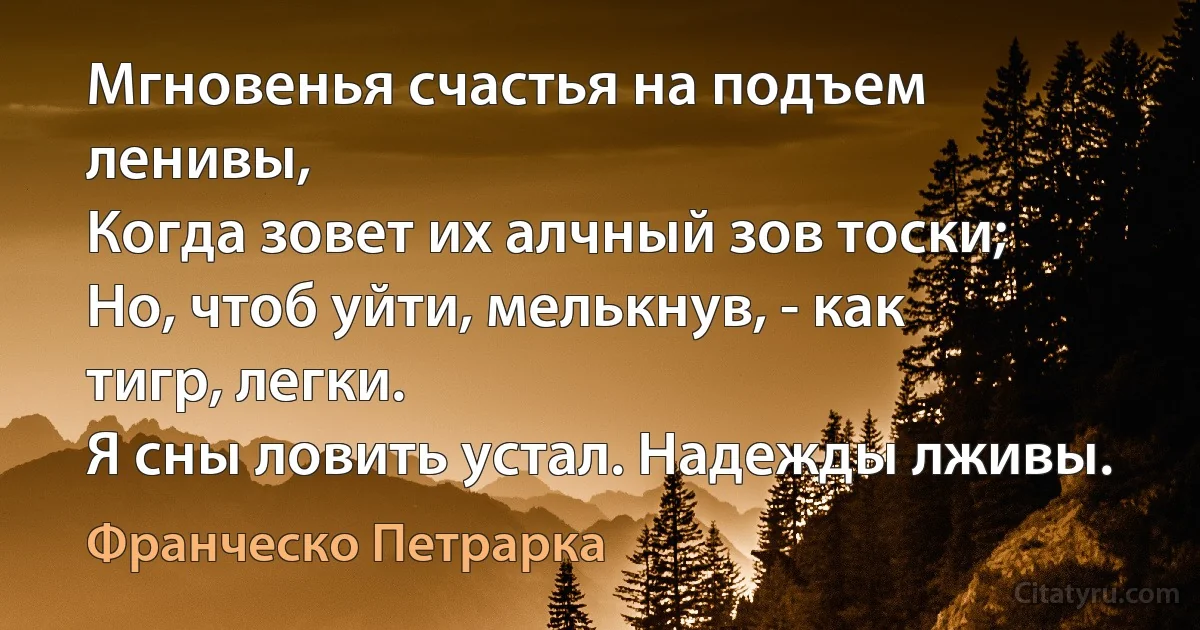 Мгновенья счастья на подъем ленивы,
Когда зовет их алчный зов тоски;
Но, чтоб уйти, мелькнув, - как тигр, легки.
Я сны ловить устал. Надежды лживы. (Франческо Петрарка)