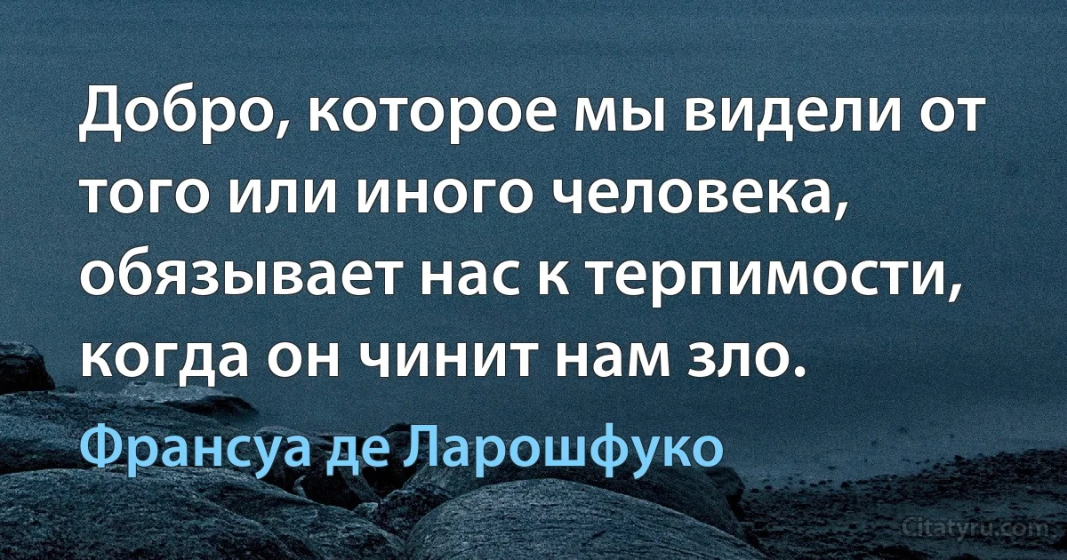 Добро, которое мы видели от того или иного человека, обязывает нас к терпимости, когда он чинит нам зло. (Франсуа де Ларошфуко)