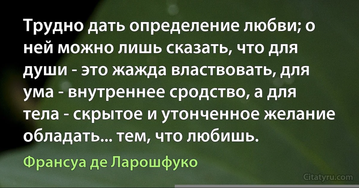 Трудно дать определение любви; о ней можно лишь сказать, что для души - это жажда властвовать, для ума - внутреннее сродство, а для тела - скрытое и утонченное желание обладать... тем, что любишь. (Франсуа де Ларошфуко)