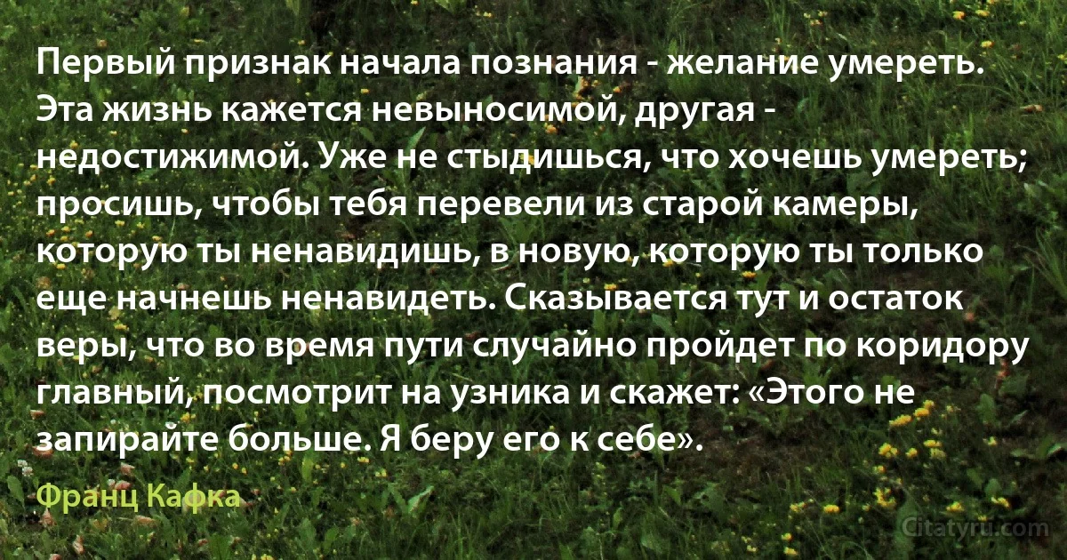 Первый признак начала познания - желание умереть. Эта жизнь кажется невыносимой, другая - недостижимой. Уже не стыдишься, что хочешь умереть; просишь, чтобы тебя перевели из старой камеры, которую ты ненавидишь, в новую, которую ты только еще начнешь ненавидеть. Сказывается тут и остаток веры, что во время пути случайно пройдет по коридору главный, посмотрит на узника и скажет: «Этого не запирайте больше. Я беру его к себе». (Франц Кафка)