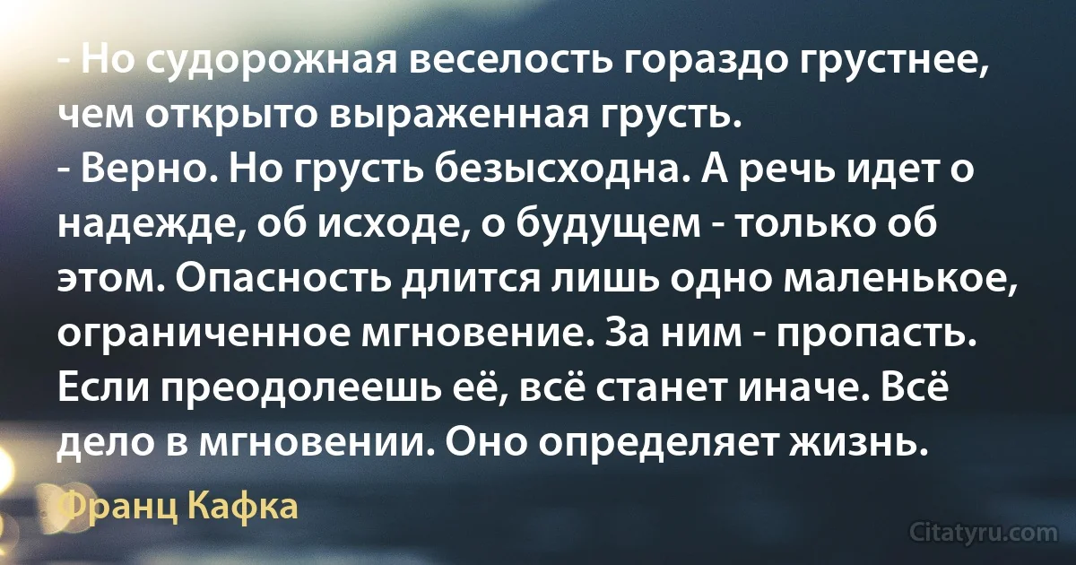 - Но судорожная веселость гораздо грустнее, чем открыто выраженная грусть.
- Верно. Но грусть безысходна. А речь идет о надежде, об исходе, о будущем - только об этом. Опасность длится лишь одно маленькое, ограниченное мгновение. За ним - пропасть. Если преодолеешь её, всё станет иначе. Всё дело в мгновении. Оно определяет жизнь. (Франц Кафка)