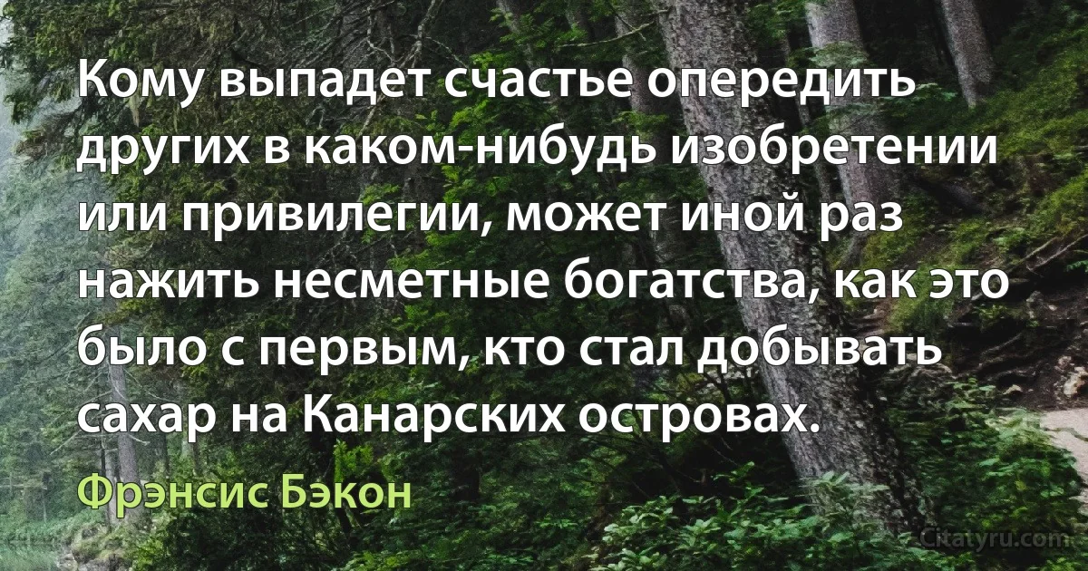 Кому выпадет счастье опередить других в каком-нибудь изобретении или привилегии, может иной раз нажить несметные богатства, как это было с первым, кто стал добывать сахар на Канарских островах. (Фрэнсис Бэкон)