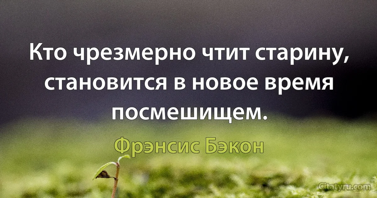 Кто чрезмерно чтит старину, становится в новое время посмешищем. (Фрэнсис Бэкон)