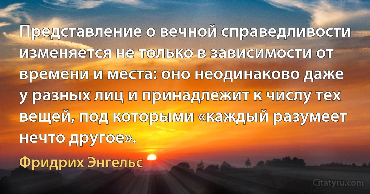 Представление о вечной справедливости изменяется не только в зависимости от времени и места: оно неодинаково даже у разных лиц и принадлежит к числу тех вещей, под которыми «каждый разумеет нечто другое». (Фридрих Энгельс)