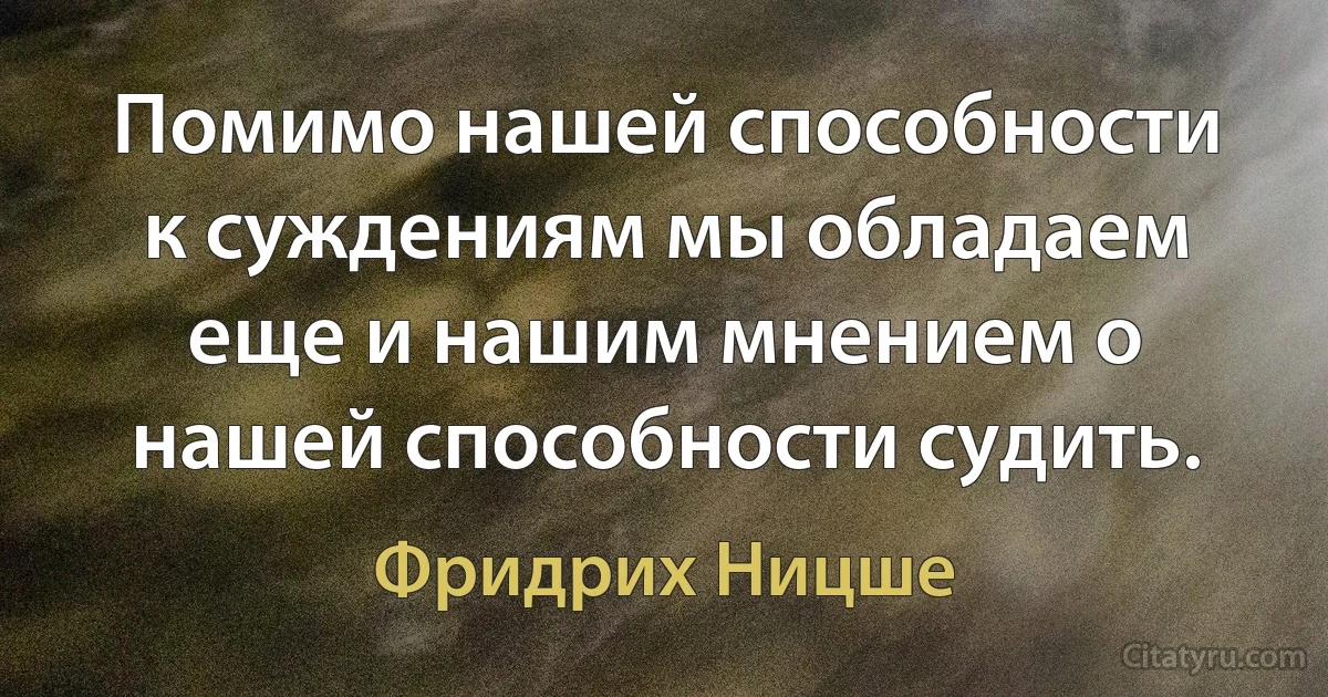 Помимо нашей способности к суждениям мы обладаем еще и нашим мнением о нашей способности судить. (Фридрих Ницше)