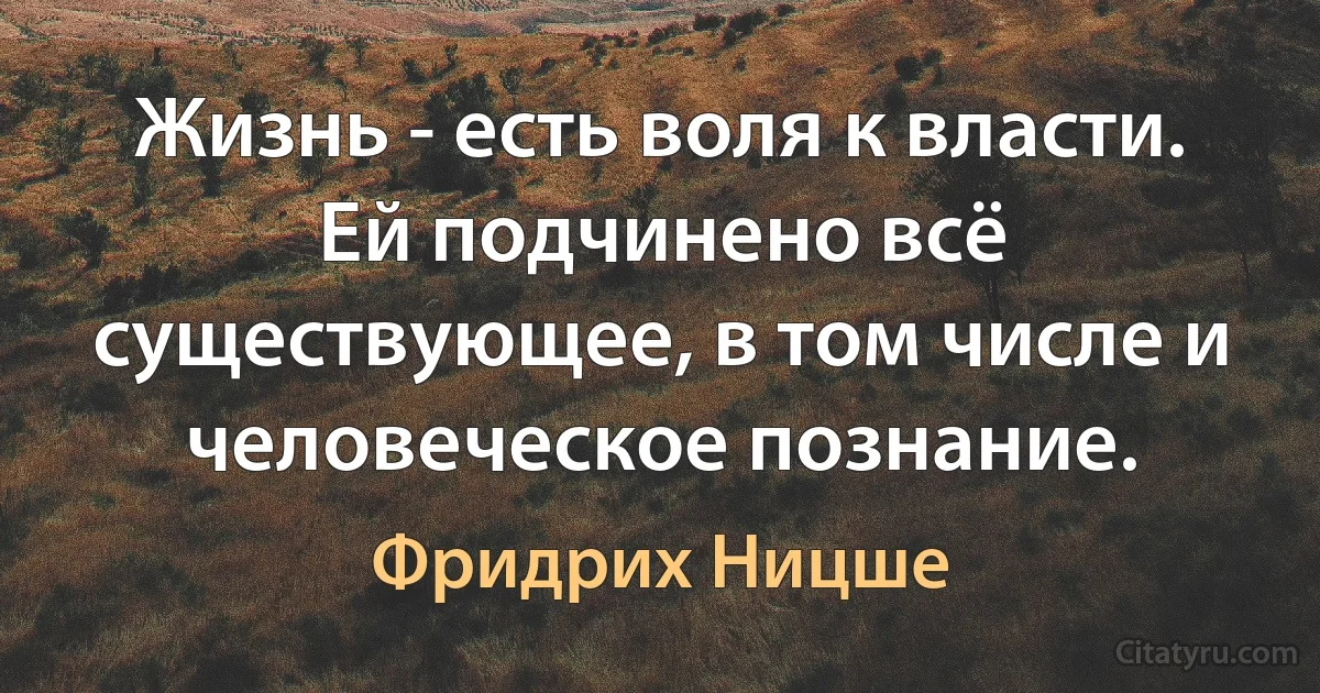 Жизнь - есть воля к власти. Ей подчинено всё существующее, в том числе и человеческое познание. (Фридрих Ницше)