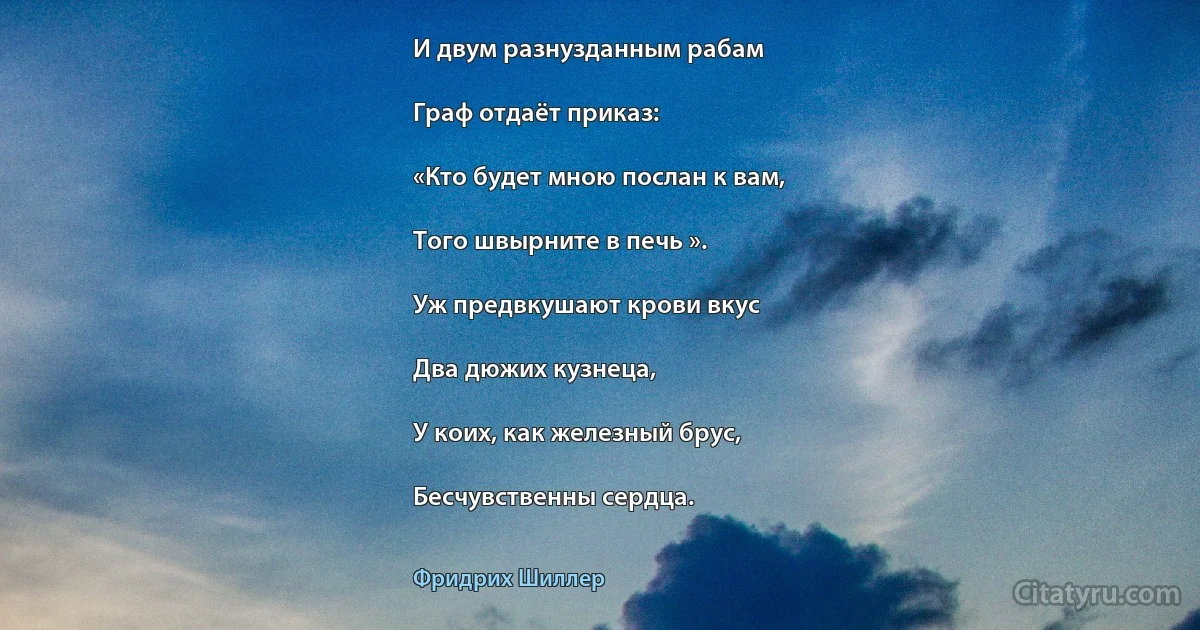 И двум разнузданным рабам

Граф отдаёт приказ:

«Кто будет мною послан к вам,

Того швырните в печь ».

Уж предвкушают крови вкус

Два дюжих кузнеца,

У коих, как железный брус,

Бесчувственны сердца. (Фридрих Шиллер)