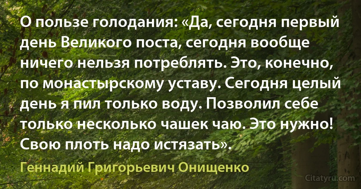 О пользе голодания: «Да, сегодня первый день Великого поста, сегодня вообще ничего нельзя потреблять. Это, конечно, по монастырскому уставу. Сегодня целый день я пил только воду. Позволил себе только несколько чашек чаю. Это нужно! Свою плоть надо истязать». (Геннадий Григорьевич Онищенко)