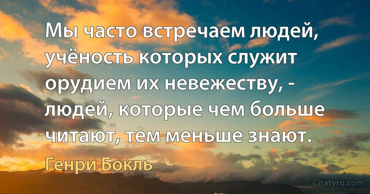 Мы часто встречаем людей, учёность которых служит орудием их невежеству, - людей, которые чем больше читают, тем меньше знают. (Генри Бокль)