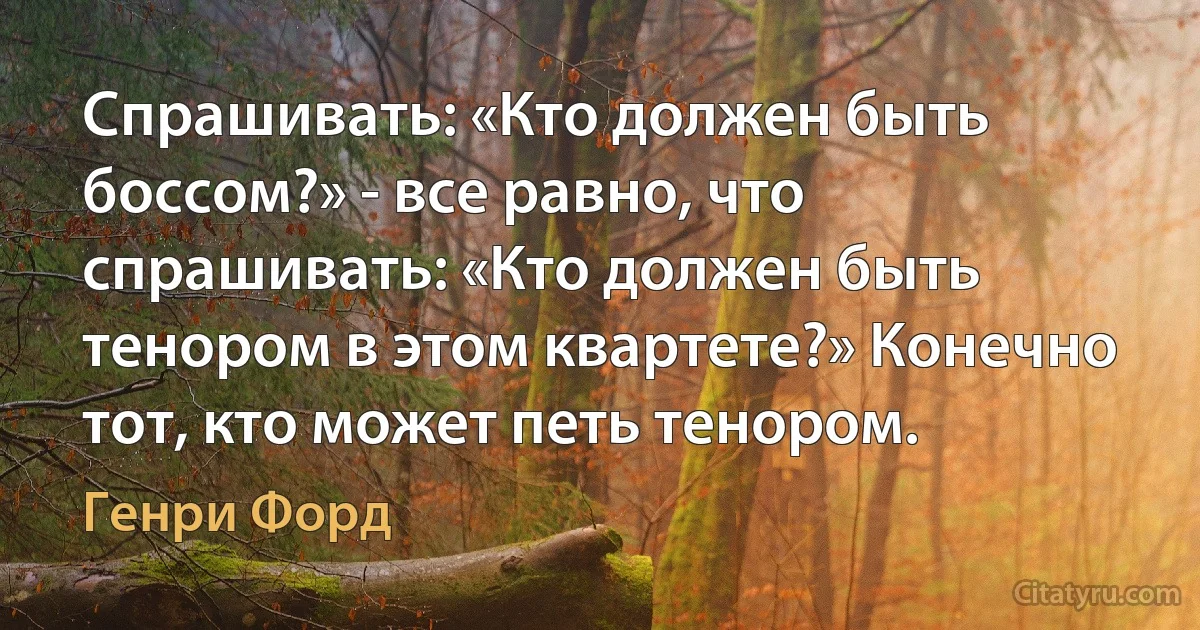 Спрашивать: «Кто должен быть боссом?» - все равно, что спрашивать: «Кто должен быть тенором в этом квартете?» Конечно тот, кто может петь тенором. (Генри Форд)