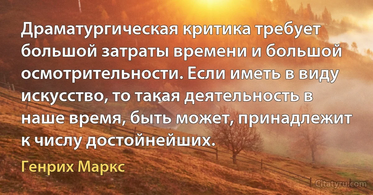 Драматургическая критика требует большой затраты времени и большой осмотрительности. Если иметь в виду искусство, то такая деятельность в наше время, быть может, принадлежит к числу достойнейших. (Генрих Маркс)