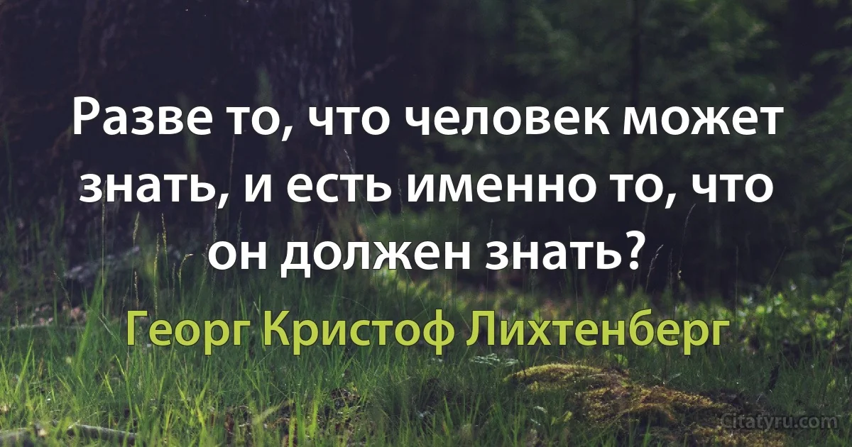 Разве то, что человек может знать, и есть именно то, что он должен знать? (Георг Кристоф Лихтенберг)