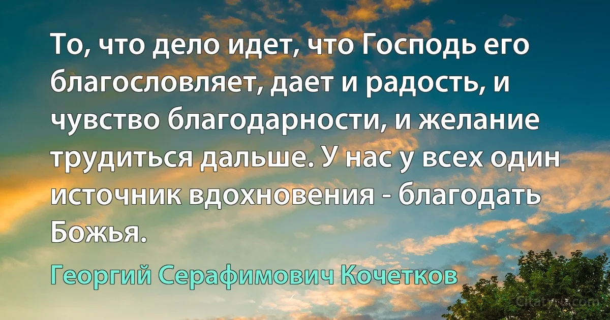 То, что дело идет, что Господь его благословляет, дает и радость, и чувство благодарности, и желание трудиться дальше. У нас у всех один источник вдохновения - благодать Божья. (Георгий Серафимович Кочетков)