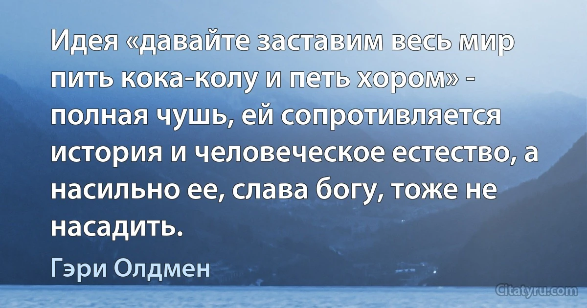 Идея «давайте заставим весь мир пить кока-колу и петь хором» - полная чушь, ей сопротивляется история и человеческое естество, а насильно ее, слава богу, тоже не насадить. (Гэри Олдмен)