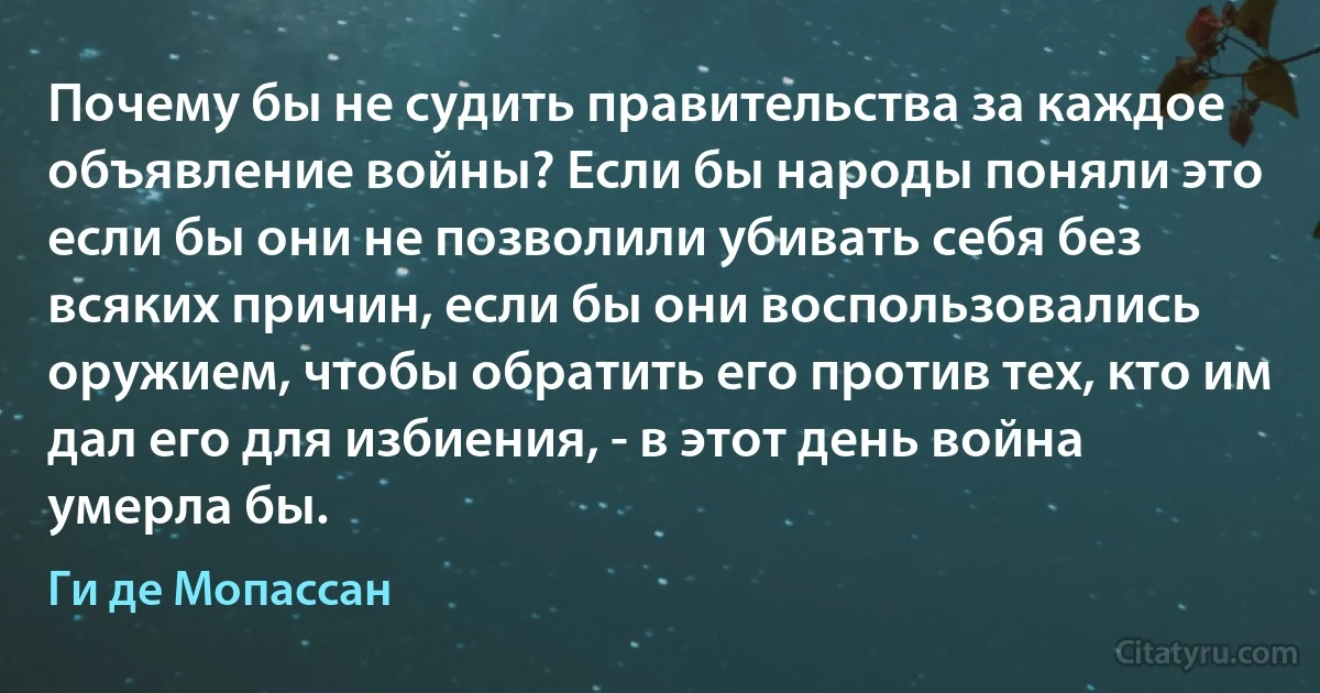 Почему бы не судить правительства за каждое объявление войны? Если бы народы поняли это если бы они не позволили убивать себя без всяких причин, если бы они воспользовались оружием, чтобы обратить его против тех, кто им дал его для избиения, - в этот день война умерла бы. (Ги де Мопассан)