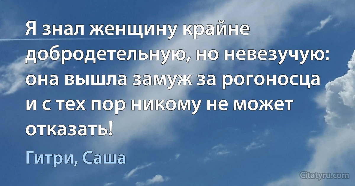 Я знал женщину крайне добродетельную, но невезучую: она вышла замуж за рогоносца и с тех пор никому не может отказать! (Гитри, Саша)