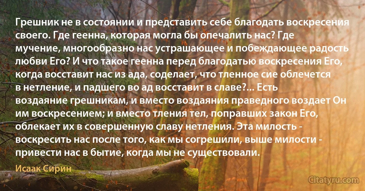 Грешник не в состоянии и представить себе благодать воскресения своего. Где геенна, которая могла бы опечалить нас? Где мучение, многообразно нас устрашающее и побеждающее радость любви Его? И что такое геенна перед благодатью воскресения Его, когда восставит нас из ада, соделает, что тленное сие облечется в нетление, и падшего во ад восставит в славе?... Есть воздаяние грешникам, и вместо воздаяния праведного воздает Он им воскресением; и вместо тления тел, поправших закон Его, облекает их в совершенную славу нетления. Эта милость - воскресить нас после того, как мы согрешили, выше милости - привести нас в бытие, когда мы не существовали. (Исаак Сирин)
