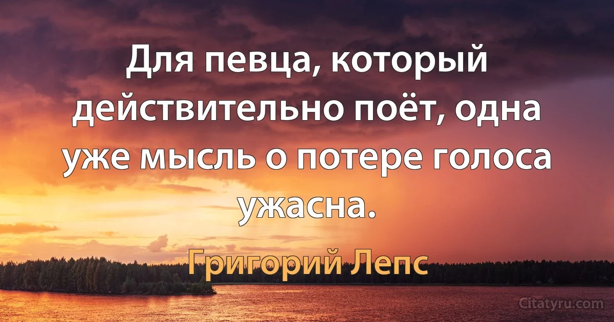 Для певца, который действительно поёт, одна уже мысль о потере голоса ужасна. (Григорий Лепс)