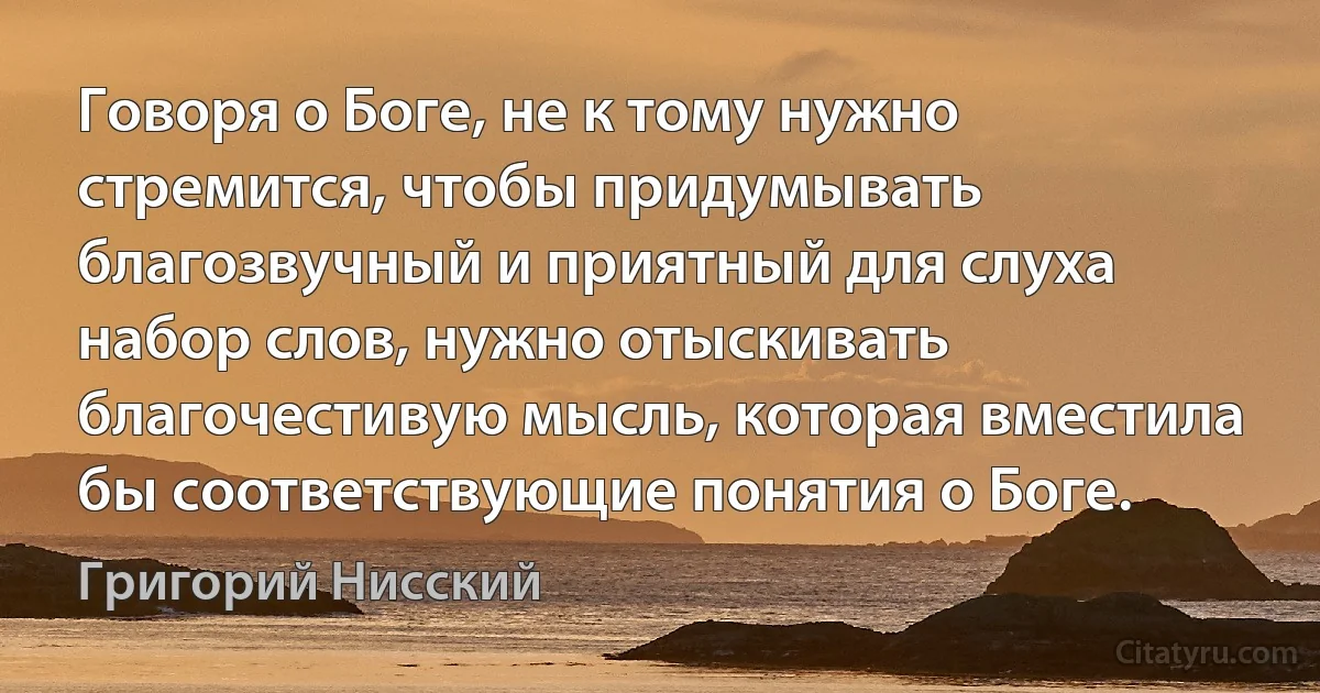 Говоря о Боге, не к тому нужно стремится, чтобы придумывать благозвучный и приятный для слуха набор слов, нужно отыскивать благочестивую мысль, которая вместила бы соответствующие понятия о Боге. (Григорий Нисский)