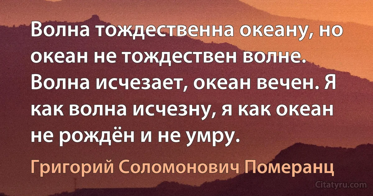 Волна тождественна океану, но океан не тождествен волне. Волна исчезает, океан вечен. Я как волна исчезну, я как океан не рождён и не умру. (Григорий Соломонович Померанц)