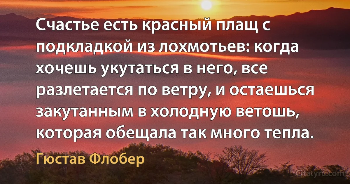 Счастье есть красный плащ с подкладкой из лохмотьев: когда хочешь укутаться в него, все разлетается по ветру, и остаешься закутанным в холодную ветошь, которая обещала так много тепла. (Гюстав Флобер)