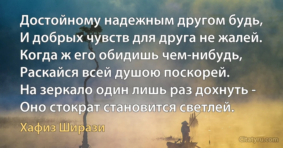 Достойному надежным другом будь,
И добрых чувств для друга не жалей.
Когда ж его обидишь чем-нибудь,
Раскайся всей душою поскорей.
На зеркало один лишь раз дохнуть -
Оно стократ становится светлей. (Хафиз Ширази)