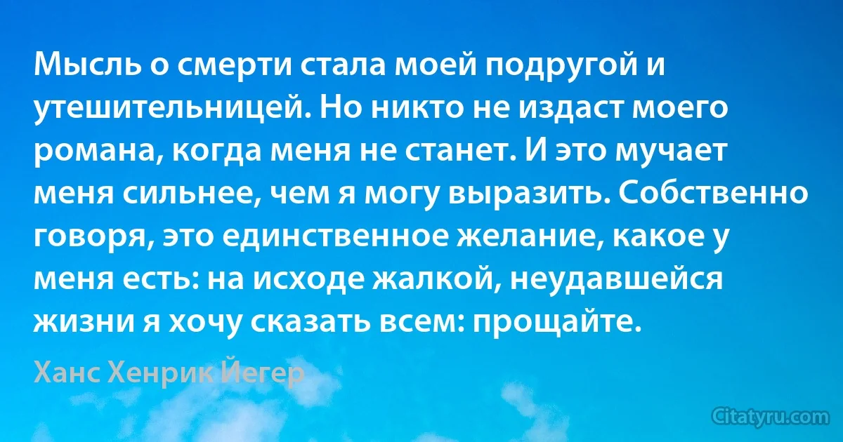 Мысль о смерти стала моей подругой и утешительницей. Но никто не издаст моего романа, когда меня не станет. И это мучает меня сильнее, чем я могу выразить. Собственно говоря, это единственное желание, какое у меня есть: на исходе жалкой, неудавшейся жизни я хочу сказать всем: прощайте. (Ханс Хенрик Йегер)