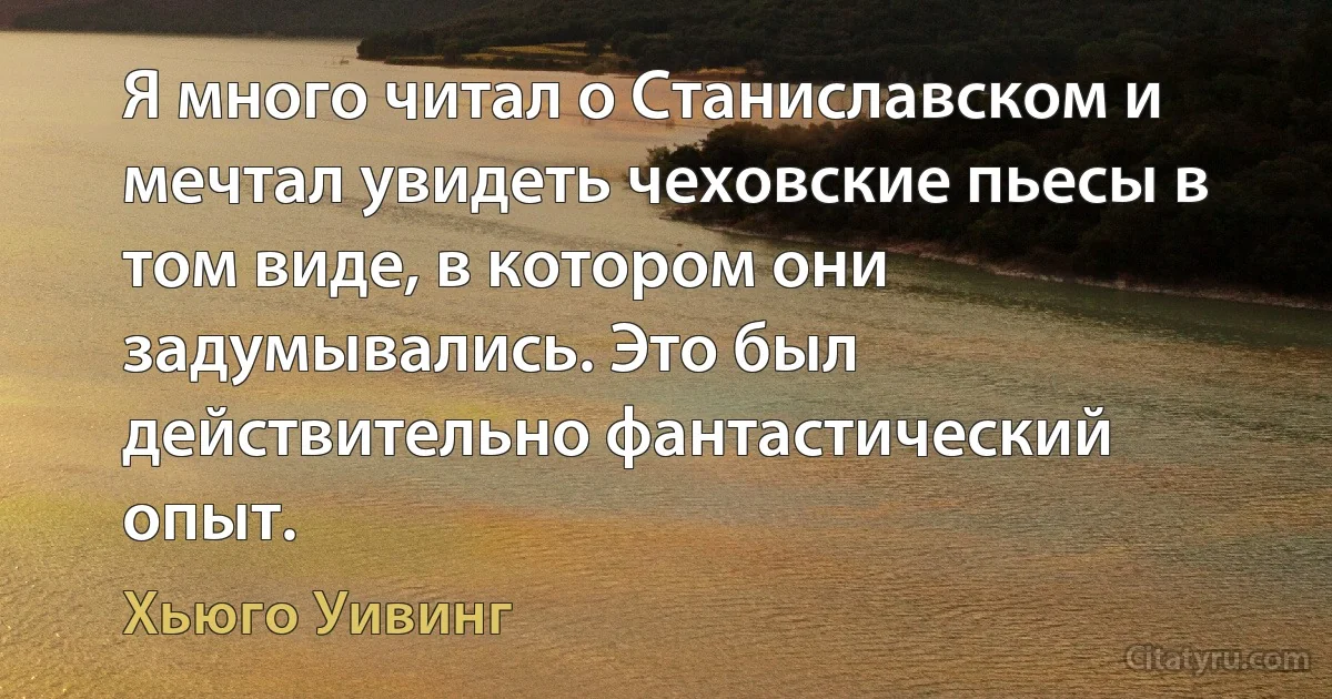 Я много читал о Станиславском и мечтал увидеть чеховские пьесы в том виде, в котором они задумывались. Это был действительно фантастический опыт. (Хьюго Уивинг)