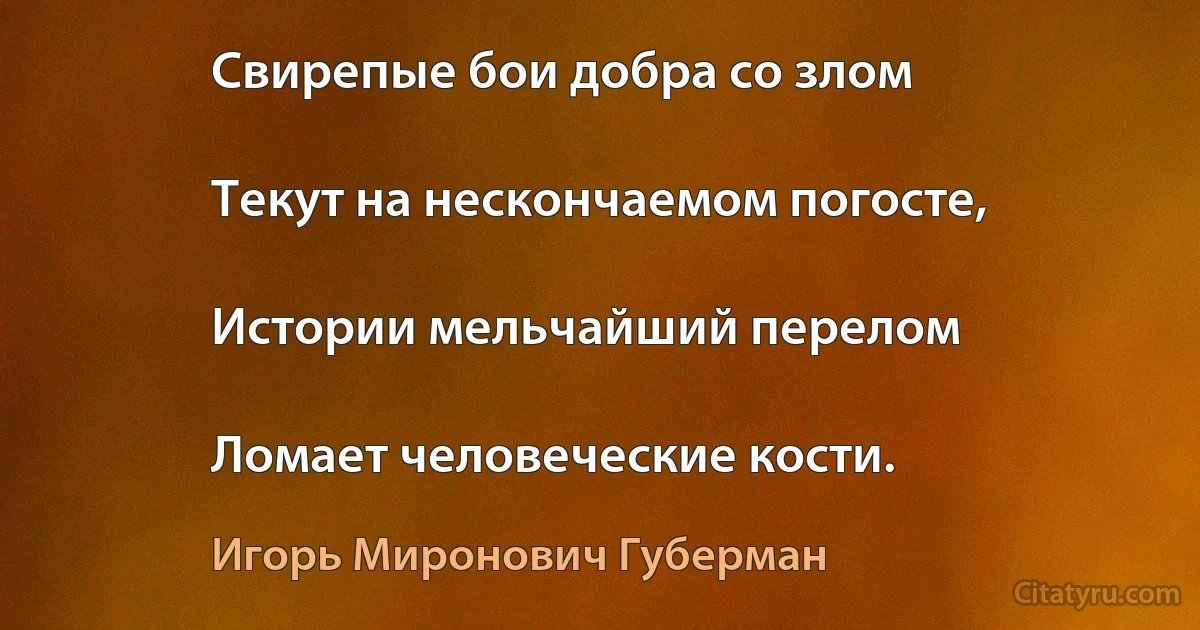 Свирепые бои добра со злом

Текут на нескончаемом погосте,

Истории мельчайший перелом

Ломает человеческие кости. (Игорь Миронович Губерман)