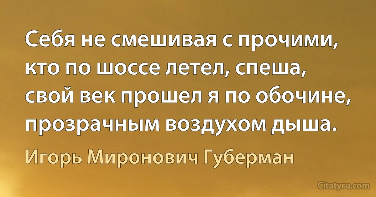 Себя не смешивая с прочими,
кто по шоссе летел, спеша,
свой век прошел я по обочине,
прозрачным воздухом дыша. (Игорь Миронович Губерман)