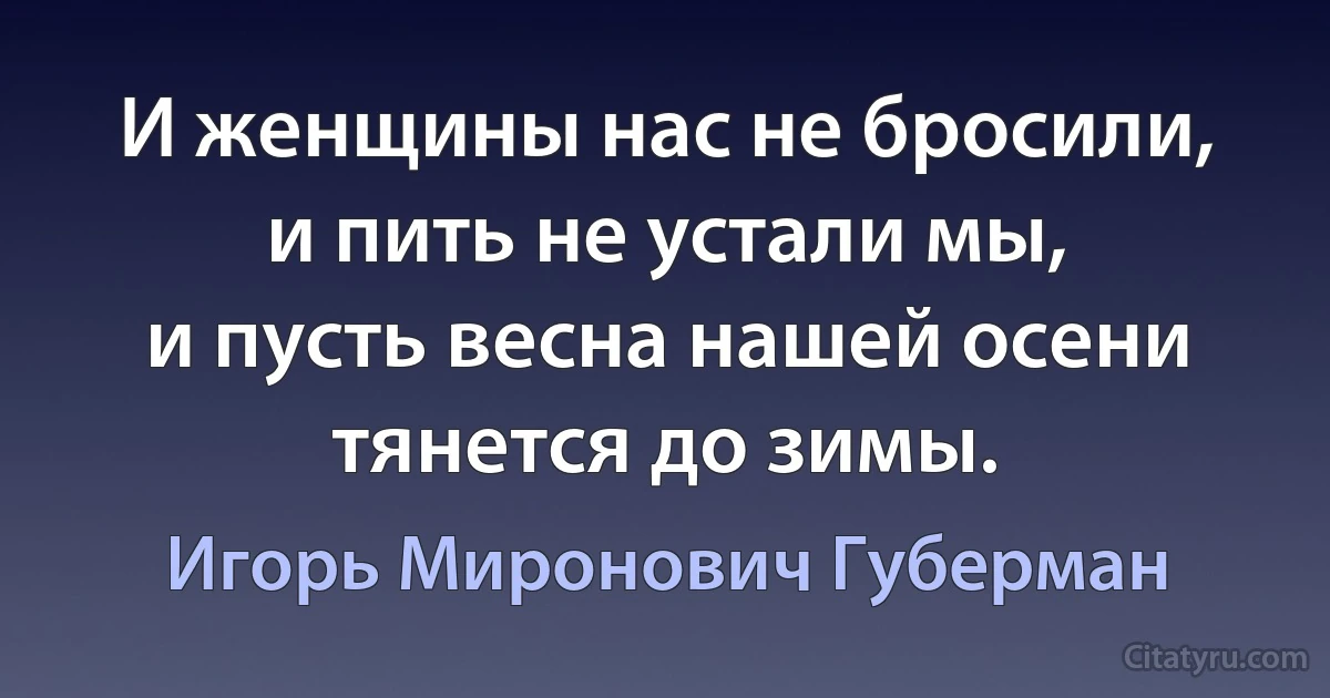 И женщины нас не бросили,
и пить не устали мы,
и пусть весна нашей осени
тянется до зимы. (Игорь Миронович Губерман)