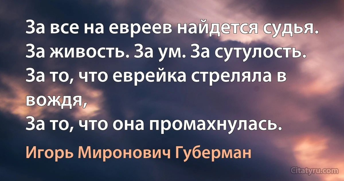 За все на евреев найдется судья.
За живость. За ум. За сутулость.
За то, что еврейка стреляла в вождя,
За то, что она промахнулась. (Игорь Миронович Губерман)